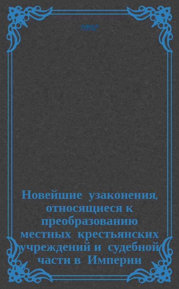 Новейшие узаконения, относящиеся к преобразованию местных крестьянских учреждений и судебной части в Империи, содержащие в себе полный текст законоположений, опубликованных в 1890, 1891 и 1892 годах, с изложением законов, на которые в них сделаны указания с приведением циркуляров и разъяснений Министерства внутренних дел, Министерства юстиции и Правительствующего сената... : Дополнение к кн. М.В. Шимановского "Закон о преобразовании местных крестьянских учреждений и судебной части Империи"