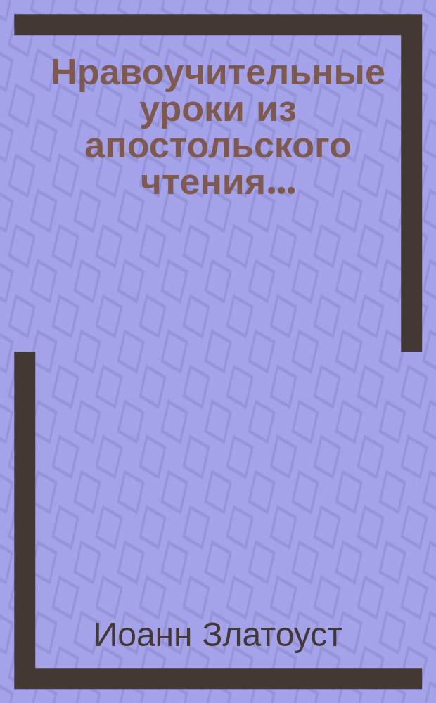 Нравоучительные уроки из апостольского чтения.. : Из творений св. Иоанна Златоуста, [Григория Двоеслова, Ефрема Сирина и др.]. ... в первую неделю великого поста