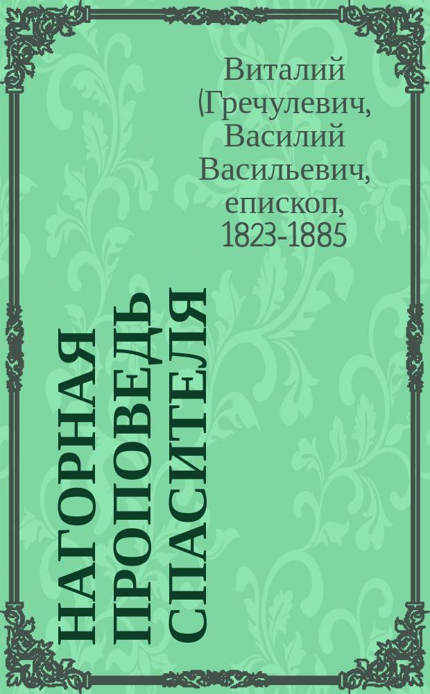 Нагорная проповедь Спасителя : Сущность христианск. учения : Изложена по Евангелию, с объясн. св. отцов церкви преосвященнейшим еп. Виталием в мире прот. В.В. Гречулевичем