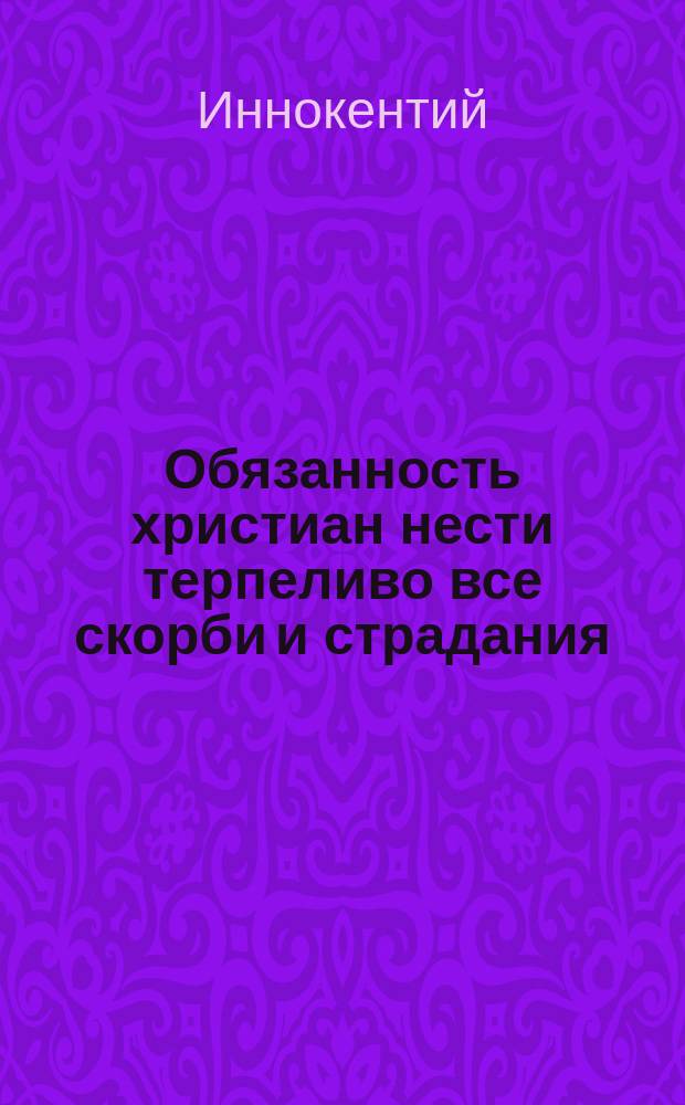 Обязанность христиан нести терпеливо все скорби и страдания : (Из соч. Иннокентия митрополита моск. и Коломен.)