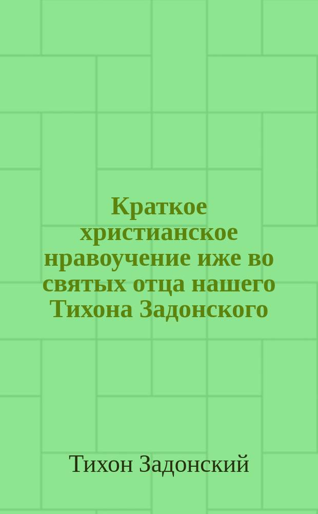 Краткое христианское нравоучение иже во святых отца нашего Тихона Задонского : Извлечено из сочинений св. Тихона Задонского