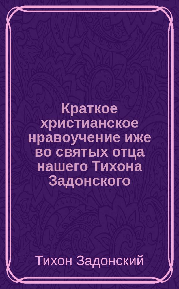 Краткое христианское нравоучение иже во святых отца нашего Тихона Задонского : Извлечено из сочинений св. Тихона Задонского