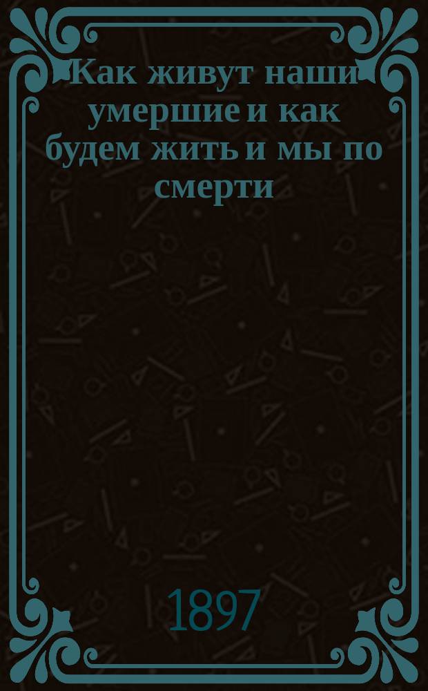 Как живут наши умершие и как будем жить и мы по смерти : По учению православной церкви, по предчувствию общечеловеческого духа и выводам науки