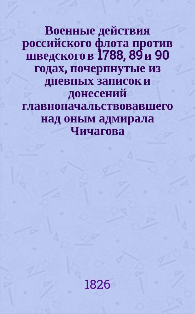 Военные действия российского флота против шведского в 1788, 89 и 90 годах, почерпнутые из дневных записок и донесений главноначальствовавшего над оным адмирала Чичагова