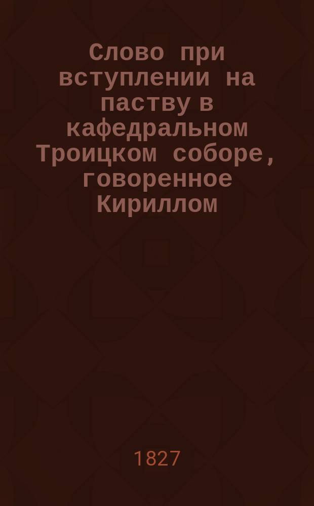 Слово при вступлении на паству в кафедральном Троицком соборе, говоренное Кириллом, епископом Вятским и Слободским, 1827 года июля 3 дня