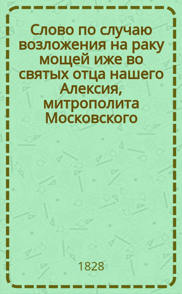 Слово по случаю возложения на раку мощей иже во святых отца нашего Алексия, митрополита Московского, от благочестивейшего государя императора Николая Павловича принесенного покрова и медали за Персидскую войну, говоренное в Кафедральной церкви Чудова монастыря синодальным членом Филаретом, митрополитом Московским, мая в 27 день, 1828 года