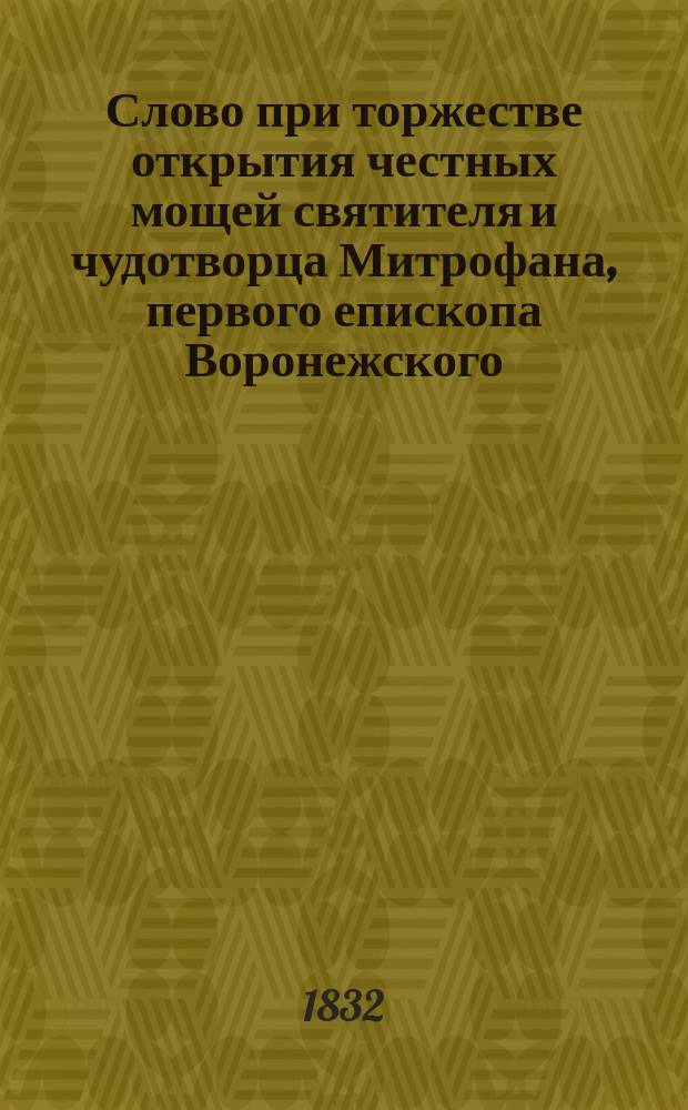 Слово при торжестве открытия честных мощей святителя и чудотворца Митрофана, первого епископа Воронежского, в 7 день августа 1832 года, говоренное синода членом Григорием, архиепископом Тверским