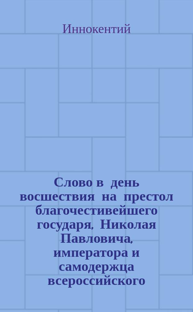 Слово в день восшествия на престол благочестивейшего государя, Николая Павловича, императора и самодержца всероссийского, произнесенное в Киево-Софийском соборе Киевской духовной академии ректором, братским архимандритом Иннокентием...