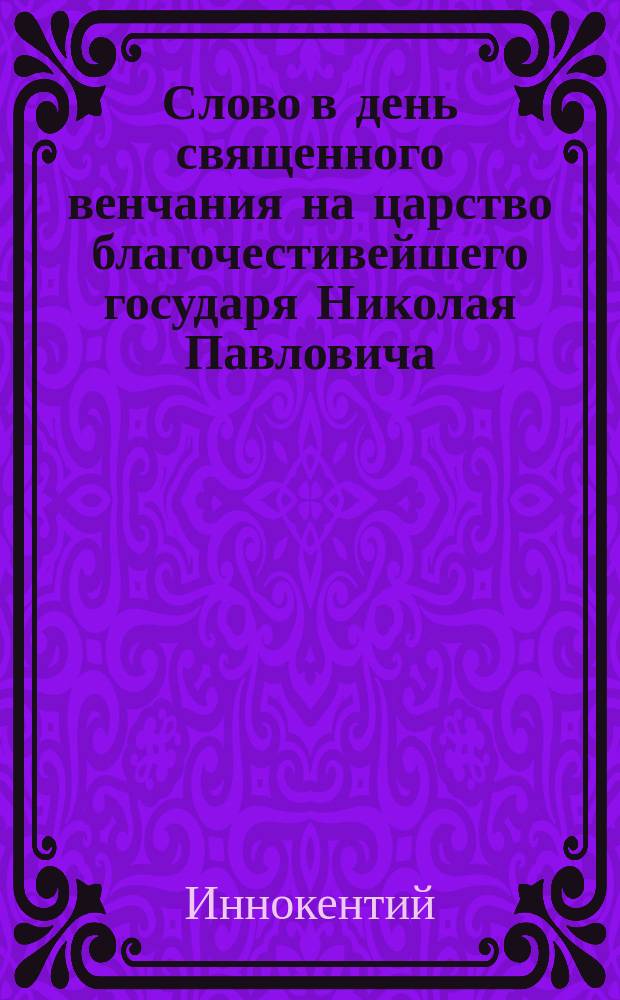Слово в день священного венчания на царство благочестивейшего государя Николая Павловича, императора и самодержца Всероссийского, произнесенное в Киево-Печерской Лавре августа 22, 1833 года, Киевской духовной академии ректором, братским архимандритом Иннокентием