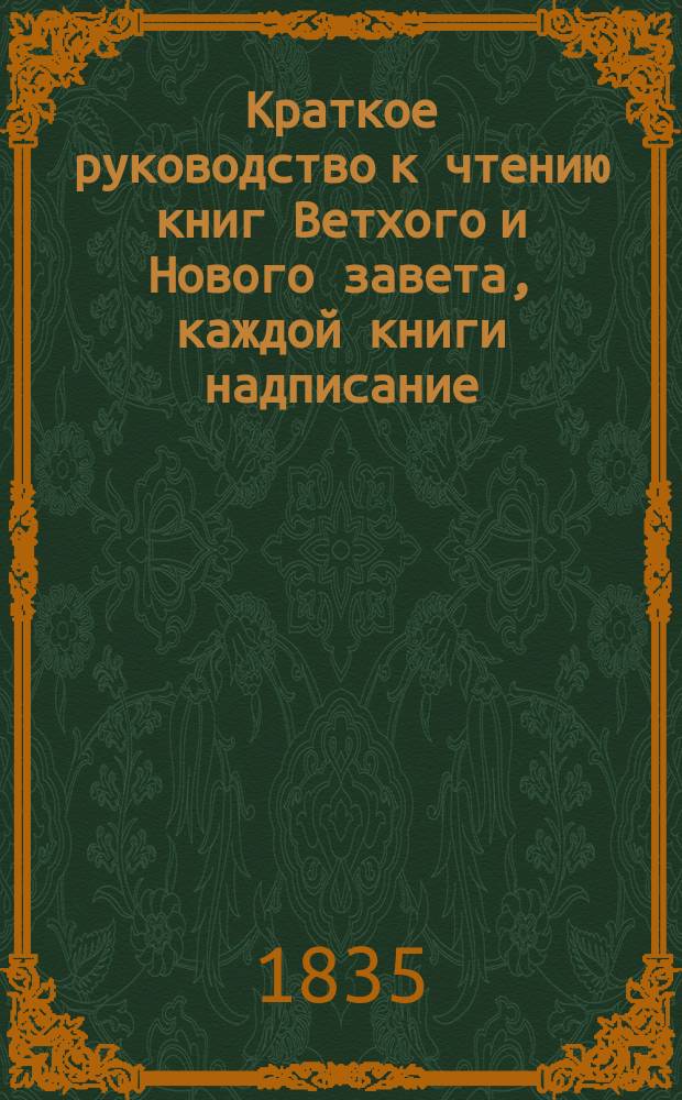 Краткое руководство к чтению книг Ветхого и Нового завета, каждой книги надписание, писателя, время, место, содержание, намерение, предсказания о Христе Спасителе, места особливого примечания достойные, также разделение, не токмо всей книги, но и самых глав по материям в себе содержащее, тщанием и трудами митрополита Новгородского, Санктпетербургского, Естляндского и Финляндского, и разных орденов кавалера Амвросия собранное и в порядок приведен : Ч. 1-2