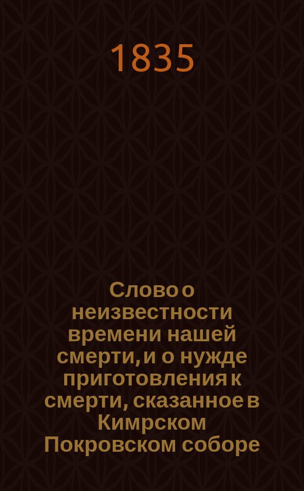 Слово о неизвестности времени нашей смерти, и о нужде приготовления к смерти, сказанное в Кимрском Покровском соборе, при посещении епархии, августа 9 дня 1835 года, синодальным членом Григорием, архиепископом Тверским