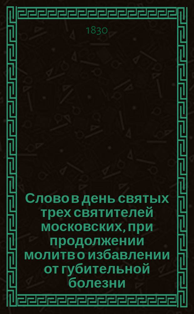 Слово в день святых трех святителей московских, при продолжении молитв о избавлении от губительной болезни, говоренное в Большом Успенском соборе, синодальным членом Филаретом, митрополитом Московским, октября 5 дня, 1830 года