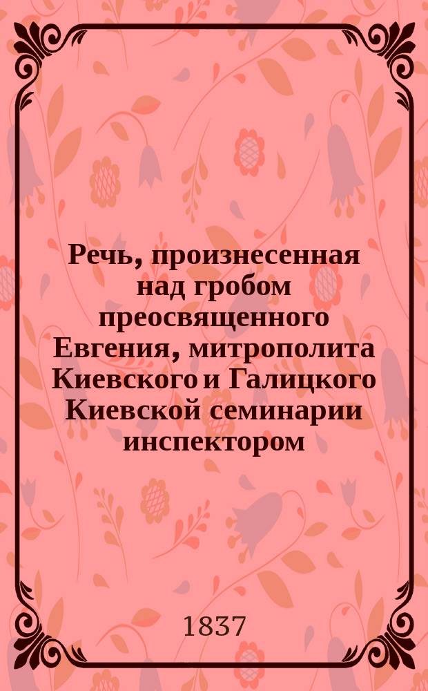 Речь, произнесенная над гробом преосвященного Евгения, митрополита Киевского и Галицкого Киевской семинарии инспектором, богословия профессором, соборным иеромонахом Афанасием, февраля 27, 1837 года