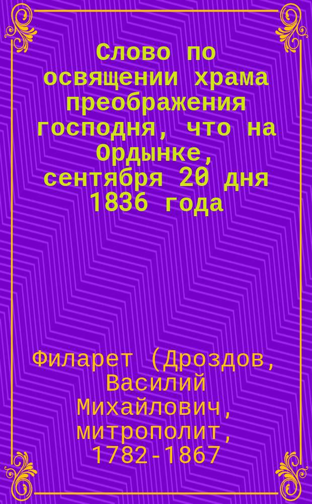 Слово по освящении храма преображения господня, что на Ордынке, сентября 20 дня 1836 года, говоренное синодальным членом Филаретом, митрополитом Московским