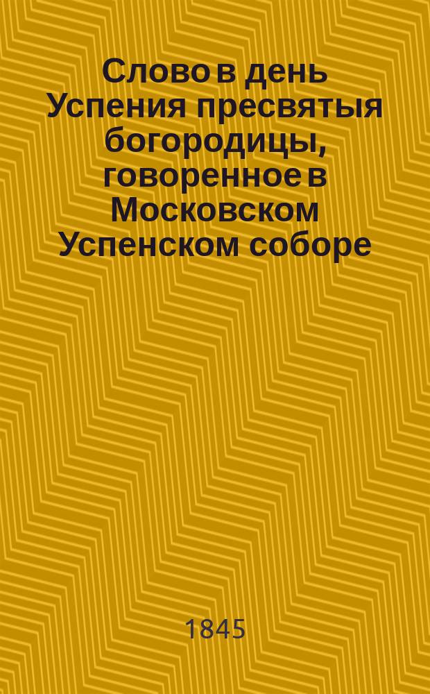 Слово в день Успения пресвятыя богородицы, говоренное в Московском Успенском соборе, синодальным членом, высокопреосвященнейшим Филаретом, митрополитом Московским, августа 15 дня, 1845 года