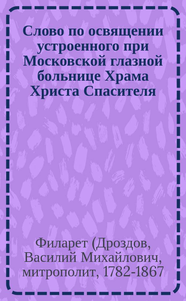 Слово по освящении устроенного при Московской глазной больнице Храма Христа Спасителя, отверзающего очи слепому, говоренное синодальным членом, высокопреосвященнейшим Филаретом, митрополитом Московским, октября 28-го дня 1845 года