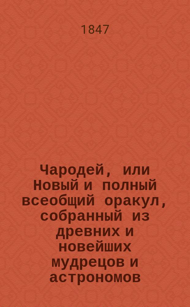 Чародей, или Новый и полный всеобщий оракул, собранный из древних и новейших мудрецов и астрономов, как то: Зороастра, Птолемея, Тихобрага, Алберта, Мартына Задека, Брюса и Мута : Содержащий в себе: 1. Вопросы с ответами, по которым можно узнавать всякому будущую судьбу свою. 2. Открытое таинство отгадывать имена: кто о ком задумает. 3. Способ загадывать на бобах и кофе и др.