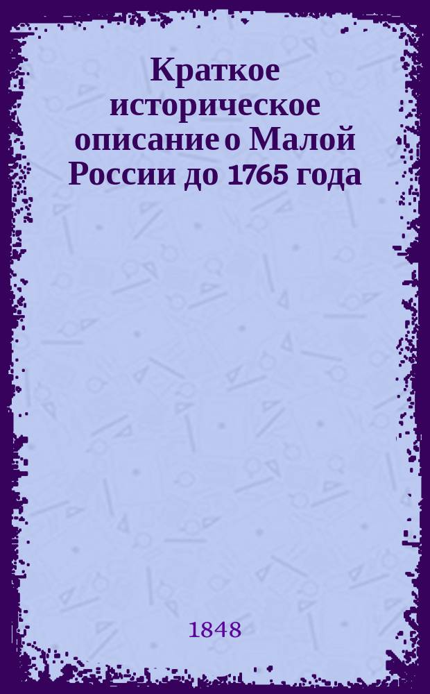 Краткое историческое описание о Малой России до 1765 года : С доп. о запорож. казаках и прил., касающимися до сего описания, собр. из летописей, пол. и малорос. журн. или записок ген. Гордона, Страленберга, швед. историка, из жизнеописания о государе Петре Великом архиеп. Феофаном Прокоповичем и греком Антонием Катифором, фамильных записок и публ. указов. 1789