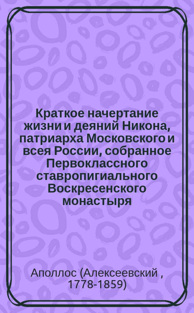 Краткое начертание жизни и деяний Никона, патриарха Московского и всея России, собранное Первоклассного ставропигиального Воскресенского монастыря, Новый Иерусалим именуемого, архимандритом Аполлосом