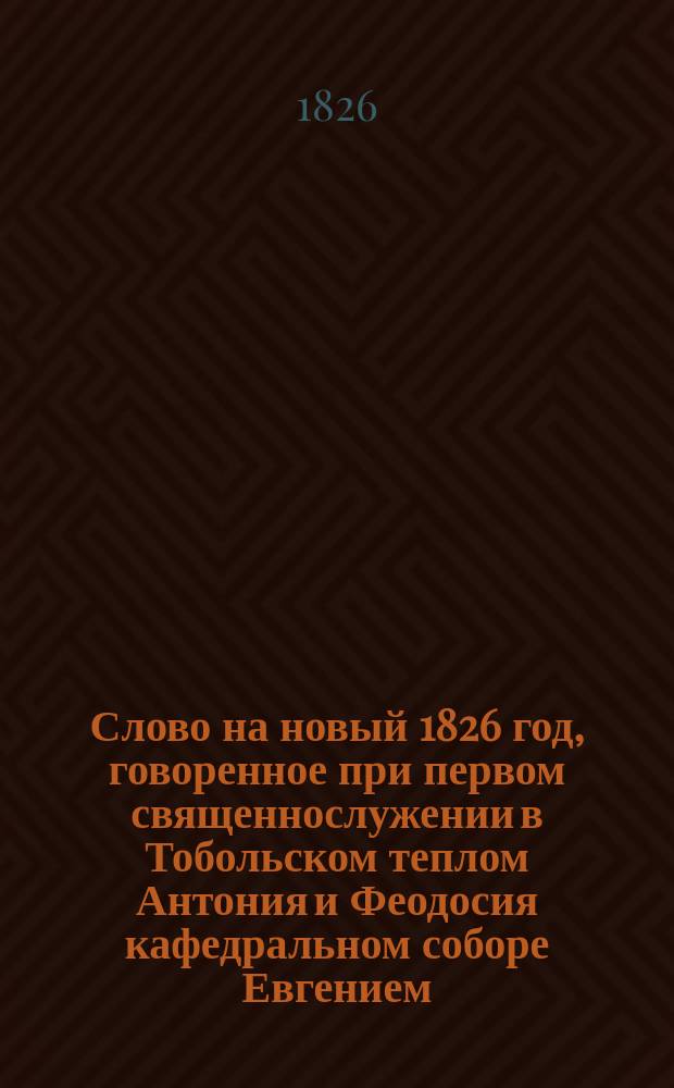 Слово на новый 1826 год, говоренное при первом священнослужении в Тобольском теплом Антония и Феодосия кафедральном соборе Евгением, архиеп. Тобольским и Сибирским