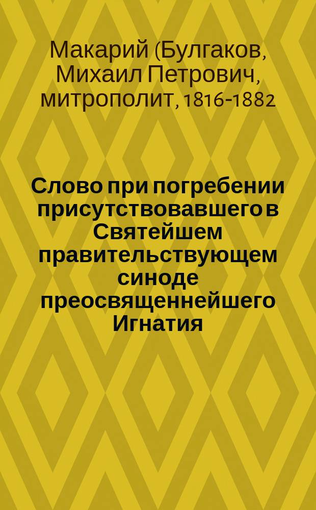 Слово при погребении присутствовавшего в Святейшем правительствующем синоде преосвященнейшего Игнатия, архиепископа Воронежского и Задонского : Говорено инсп. С.-Петерб. духов. акад., д-ром богословия, архим. Макарием 23 янв. 1850 г. в Александроневской лавре в церкви Св. Духа