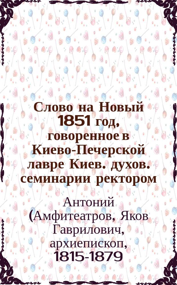Слово на Новый 1851 год, говоренное в Киево-Печерской лавре Киев. духов. семинарии ректором, архимандритом Антонием