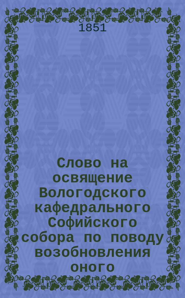 Слово на освящение Вологодского кафедрального Софийского собора по поводу возобновления оного, произнесенное 15 августа 1851 года Евлампием, епископом Вологодским и Устюгским