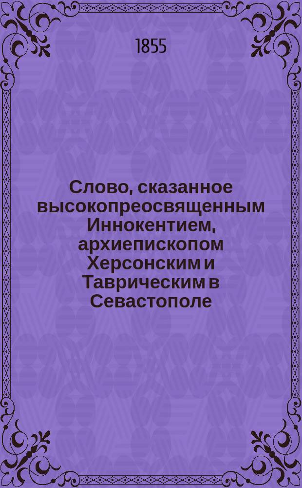 Слово, сказанное высокопреосвященным Иннокентием, архиепископом Херсонским и Таврическим в Севастополе, в лагерной, что на северном укреплении церкви, июня 25-го 1855 года