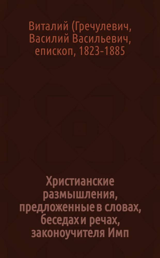 Христианские размышления, предложенные в словах, беседах и речах, законоучителя Имп. С.-Петербургского Николаевского сиротского института, при императорском воспитат. доме священника, магистра Василия Гречулевича : Вып. 1-2