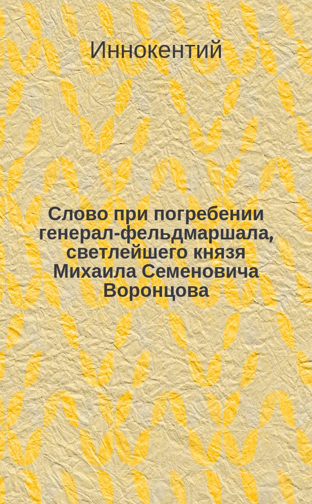 Слово при погребении генерал-фельдмаршала, светлейшего князя Михаила Семеновича Воронцова, произнесенное синодальным членом, высокопреосвященным Иннокентием, архиеп. Херсонским и Таврическим в Одесском кафедральном Преображенском соборе 10-го ноября, 1856 года
