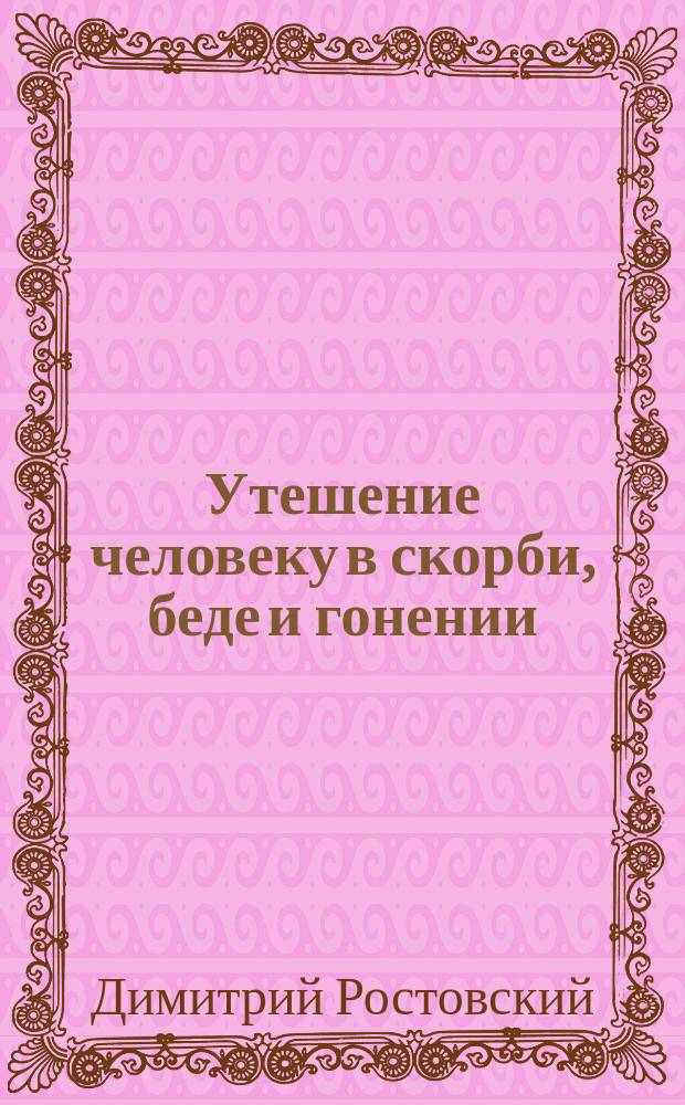 Утешение человеку в скорби, беде и гонении : Из соч. св. Димитрия, митр. Ростовского : Переложено на чисто-рус. яз. с 1-го изд. 1716 г