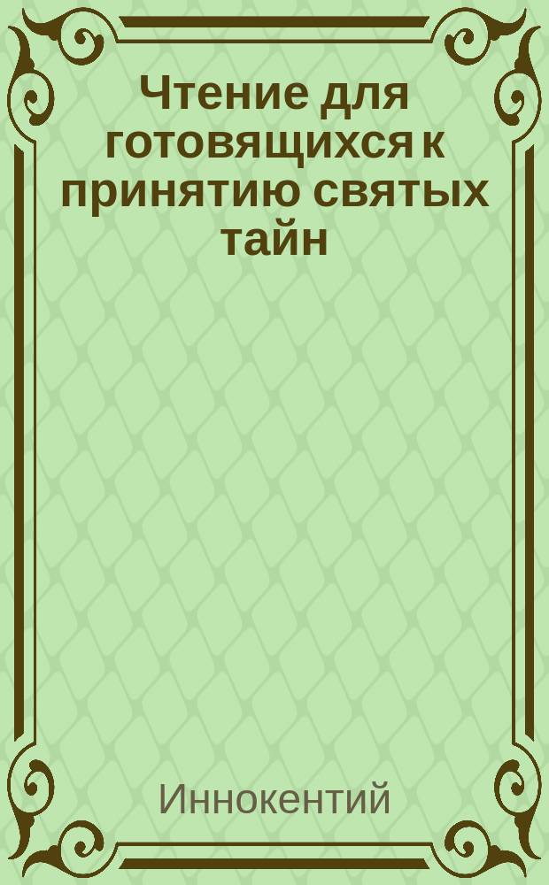 Чтение для готовящихся к принятию святых тайн : Сб. поучений св. Иоанна Златоустого, св. Тихона Задонского, митрополита Моск. Филарета, преосвящ. Иннокентия и др