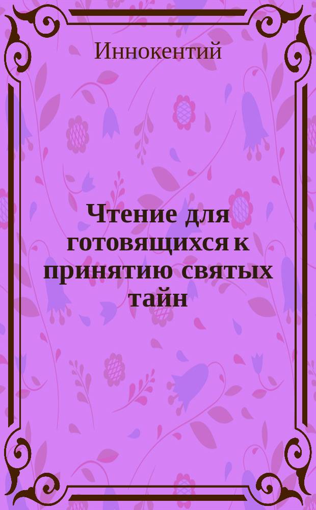 Чтение для готовящихся к принятию святых тайн : Сб. поучений св. Иоанна Златоустого, св. Тихона Задонского, митрополита Моск. Филарета, преосвящ. Иннокентия и др
