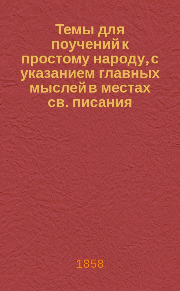 Темы для поучений к простому народу, с указанием главных мыслей в местах св. писания, к ним относящихся : Пособие для проповедников славы Божия в сел. церквах