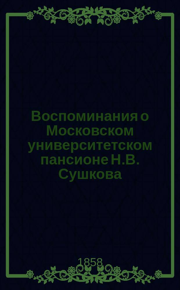 Воспоминания о Московском университетском пансионе Н.В. Сушкова : рецензия на книгу: Московский университетский благородный пансион и воспитанники Московского университета, гимназий его, Университетского благородного пансиона и Дружеского общества. Соч. Н.В. Сушкова. Изд. 2, испр. и пополн. С портр. А.А. Прокоповича-Антонского. Москва. В Унив. тип. 1858. in 4&deg;. Стр. XI, 100 и 120