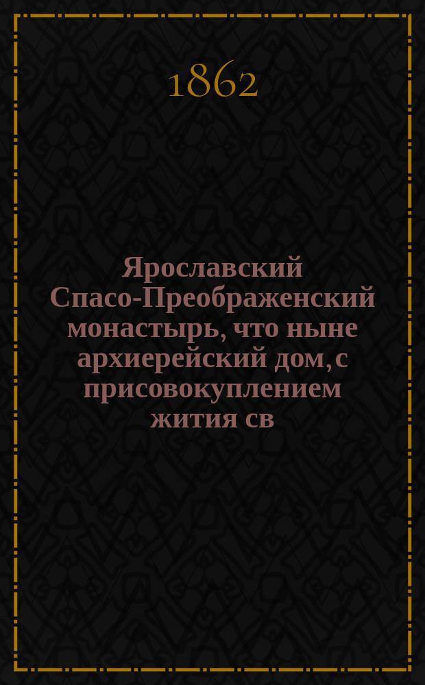 Ярославский Спасо-Преображенский монастырь, что ныне архиерейский дом, с присовокуплением жития св. благоверных князей Феодора, Давида и Константина ярославских чудотворцев и хронологического указателя иерархов ростовской и ярославской паствы