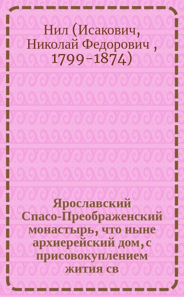 Ярославский Спасо-Преображенский монастырь, что ныне архиерейский дом, с присовокуплением жития св. благоверных князей Феодора, Давида и Константина ярославских чудотворцев и хронологического указателя иерархов ростовской и ярославской паствы