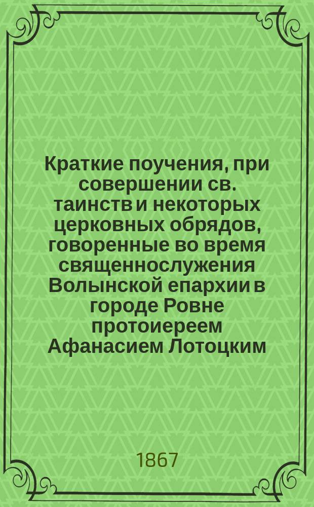 Краткие поучения, при совершении св. таинств и некоторых церковных обрядов, говоренные во время священнослужения Волынской епархии в городе Ровне протоиереем Афанасием Лотоцким (ныне архимандритом Амвросием)