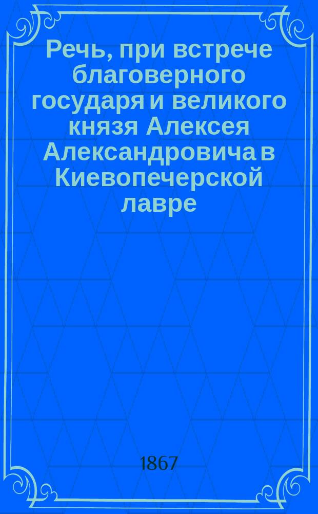 Речь, при встрече благоверного государя и великого князя Алексея Александровича в Киевопечерской лавре, 28 сентября 1867 года, произнесенная его высокопреосвященством Арсением, митрополитом Киевским и Галицким, Киевопечерской лавры священноархимандритом