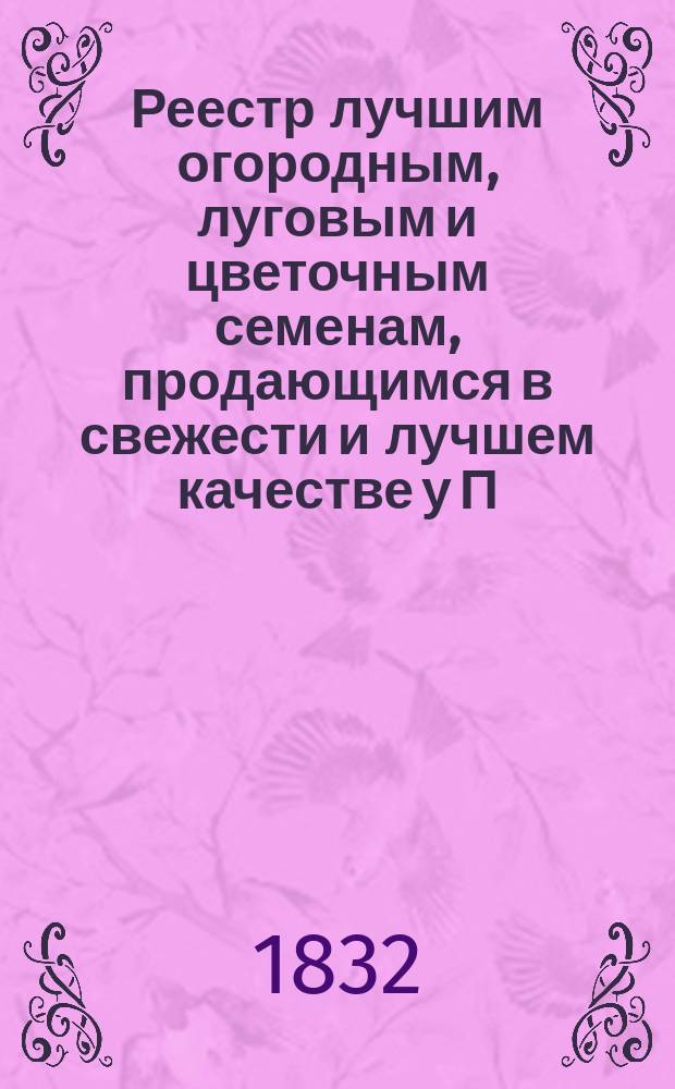 Реестр лучшим огородным, луговым и цветочным семенам, продающимся в свежести и лучшем качестве у П.И. Бука, садовника, жительствующего в С.-Петербурге на Елагинском острове. На 1832 и 1833 г.
