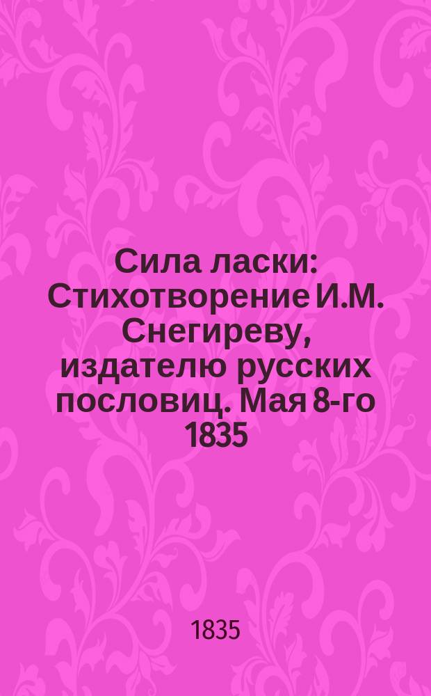 Сила ласки : Стихотворение И.М. Снегиреву, издателю русских пословиц. Мая 8-го 1835