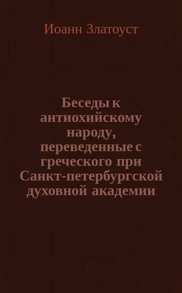 Беседы к антиохийскому народу, переведенные с греческого при Санкт-петербургской духовной академии : Т. 1-3