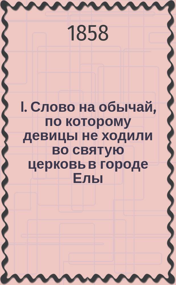 I. Слово на обычай, по которому девицы не ходили во святую церковь в городе Елы; II. Поучение по прекращении обычая, помятого в предыдущем слове / Прот. Луки Ефремова