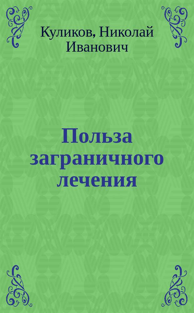 Польза заграничного лечения : Комедия-водевиль в 1-м д. Н.И. Куликова : (Сюжет заимствован из "Le fev à une vieille maison" Г. Лемуана)