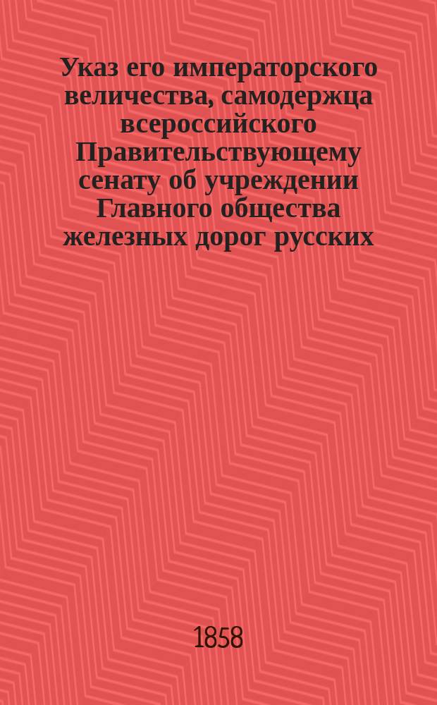 Указ его императорского величества, самодержца всероссийского Правительствующему сенату об учреждении Главного общества железных дорог русских; Положение об основных условиях для сооружения первой сети железных дорог в России и Устав Главного общества русских железных дорог