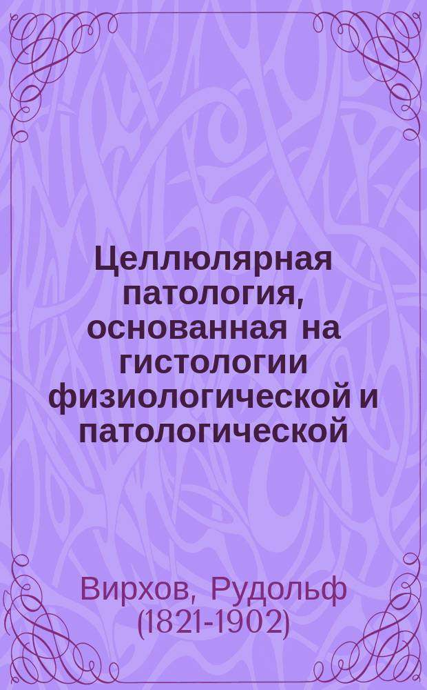 Целлюлярная патология, основанная на гистологии физиологической и патологической : 20 лекций проф. Р. Вирхова
