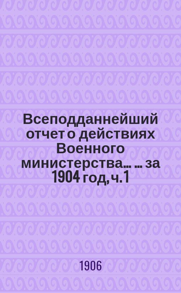 Всеподданнейший отчет о действиях Военного министерства ... ... за 1904 год, [ч. 1]