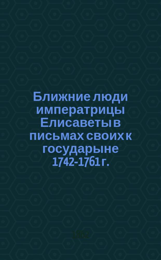 Ближние люди императрицы Елисаветы в письмах своих к государыне 1742-1761 г. : (Материалы для русской истории XVIII в.) : (Из: Архив исторических и практических сведений, относящихся до России. Спб, 1862, кн. 4. С. 1-69)