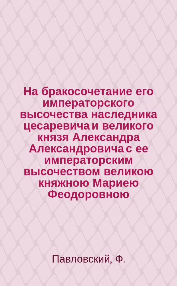 На бракосочетание его императорского высочества наследника цесаревича и великого князя Александра Александровича с ее императорским высочеством великою княжною Мариею Феодоровною : Стихотворение