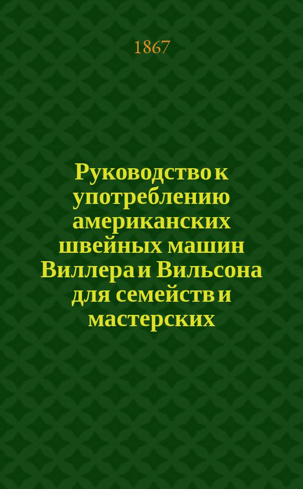 Руководство к употреблению американских швейных машин Виллера и Вильсона для семейств и мастерских